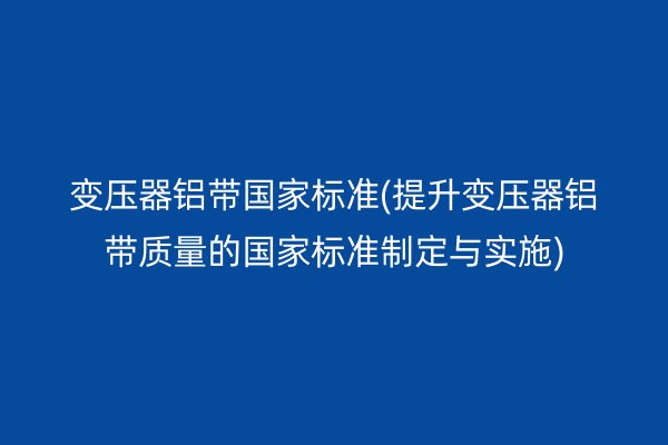 變壓器鋁帶**標(biāo)準(zhǔn)(提升變壓器鋁帶質(zhì)量的**標(biāo)準(zhǔn)制定與實(shí)施)