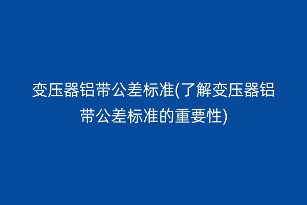 變壓器鋁帶公差標準(了解變壓器鋁帶公差標準的重要性)