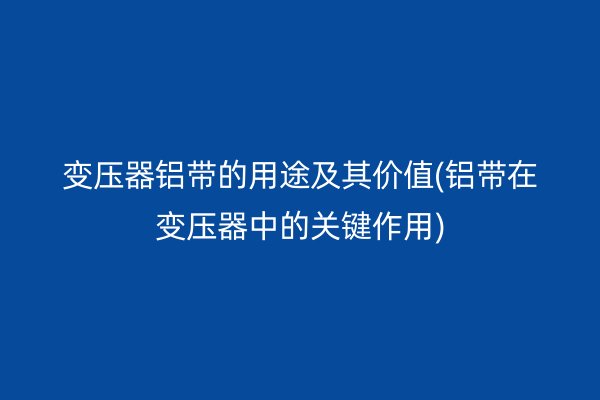 變壓器鋁帶的用途及其價值(鋁帶在變壓器中的關(guān)鍵作用)